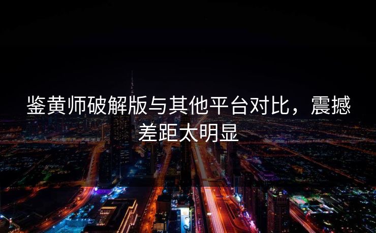 鉴黄师破解版与其他平台对比，震撼差距太明显