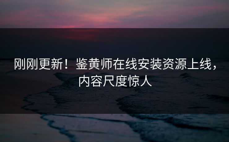 刚刚更新！鉴黄师在线安装资源上线，内容尺度惊人