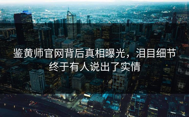 鉴黄师官网背后真相曝光，泪目细节终于有人说出了实情