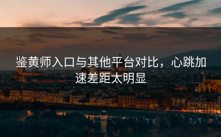 鉴黄师入口与其他平台对比，心跳加速差距太明显