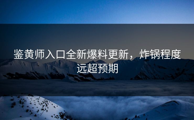 鉴黄师入口全新爆料更新，炸锅程度远超预期