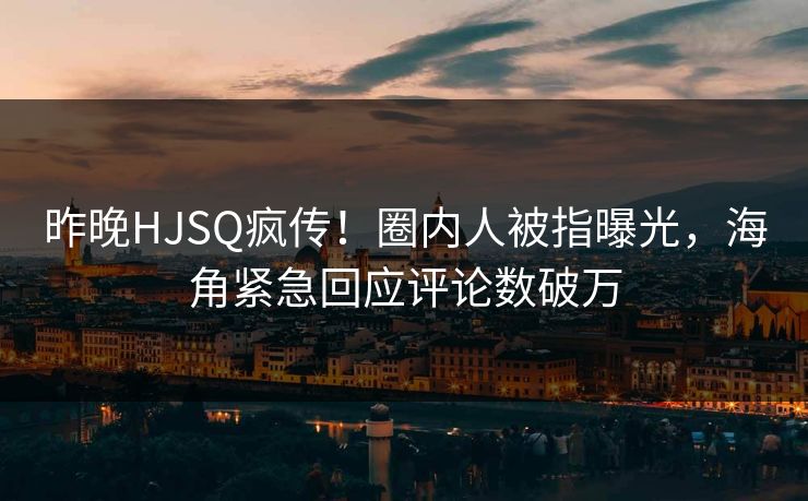 昨晚HJSQ疯传！圈内人被指曝光，海角紧急回应评论数破万