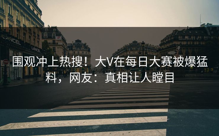 围观冲上热搜！大V在每日大赛被爆猛料，网友：真相让人瞠目