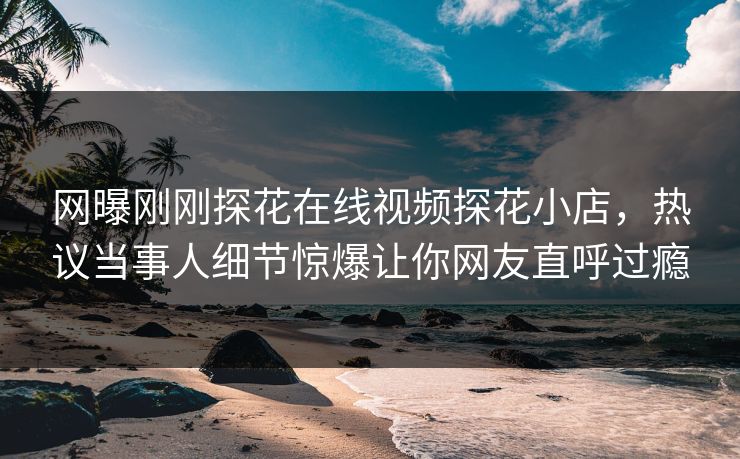 网曝刚刚探花在线视频探花小店，热议当事人细节惊爆让你网友直呼过瘾