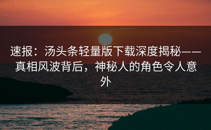 速报：汤头条轻量版下载深度揭秘——真相风波背后，神秘人的角色令人意外