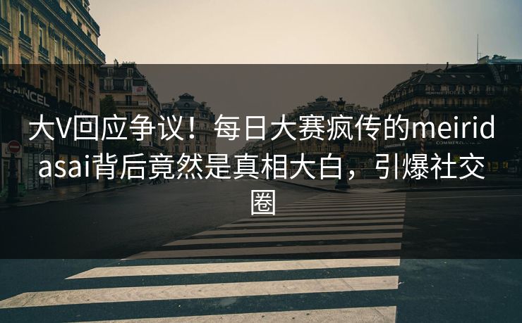 大V回应争议！每日大赛疯传的meiridasai背后竟然是真相大白，引爆社交圈