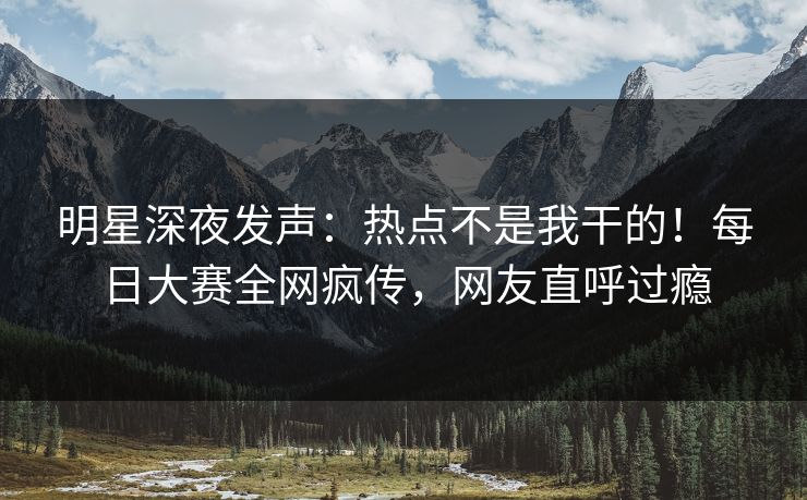 明星深夜发声：热点不是我干的！每日大赛全网疯传，网友直呼过瘾