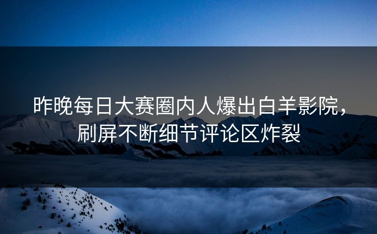 昨晚每日大赛圈内人爆出白羊影院，刷屏不断细节评论区炸裂