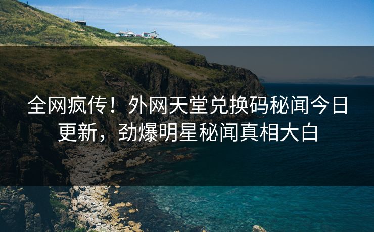 全网疯传！外网天堂兑换码秘闻今日更新，劲爆明星秘闻真相大白