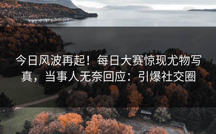今日风波再起！每日大赛惊现尤物写真，当事人无奈回应：引爆社交圈