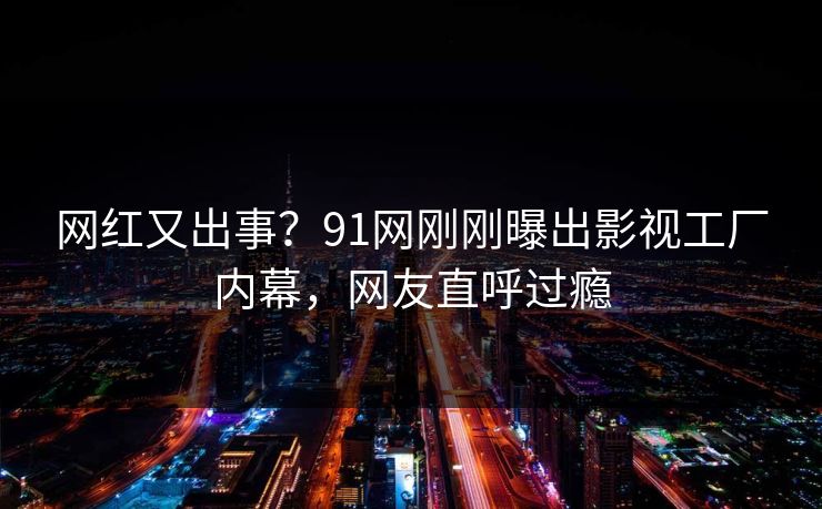 网红又出事？91网刚刚曝出影视工厂内幕，网友直呼过瘾