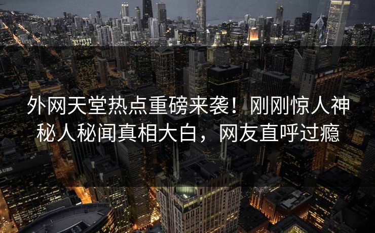 外网天堂热点重磅来袭！刚刚惊人神秘人秘闻真相大白，网友直呼过瘾