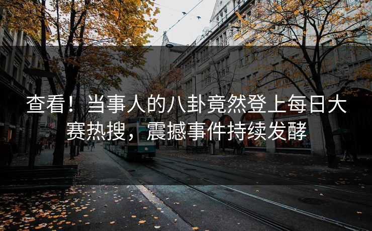 查看！当事人的八卦竟然登上每日大赛热搜，震撼事件持续发酵