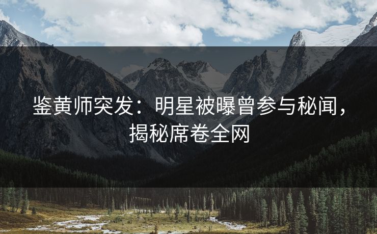 鉴黄师突发：明星被曝曾参与秘闻，揭秘席卷全网