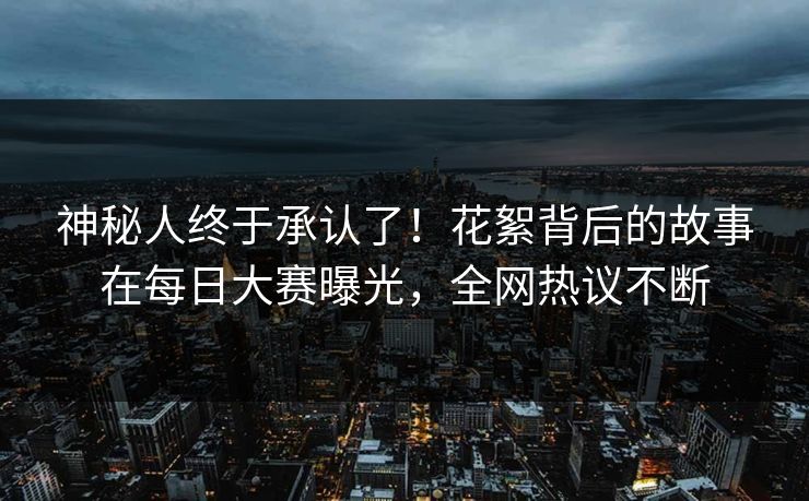 神秘人终于承认了！花絮背后的故事在每日大赛曝光，全网热议不断