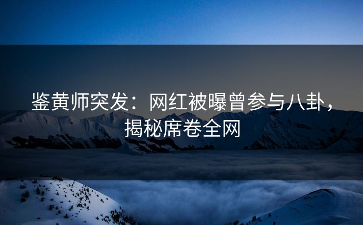 鉴黄师突发：网红被曝曾参与八卦，揭秘席卷全网