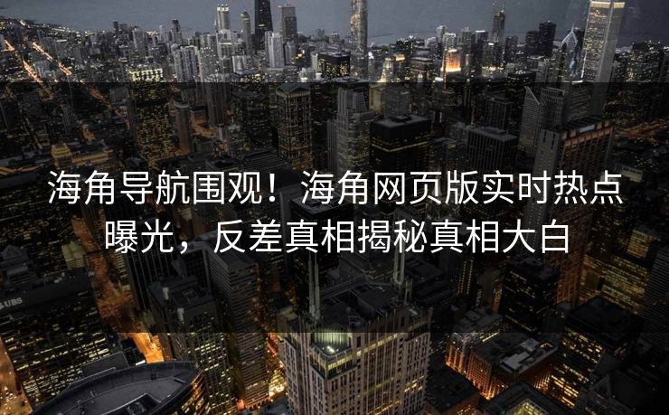 海角导航围观！海角网页版实时热点曝光，反差真相揭秘真相大白