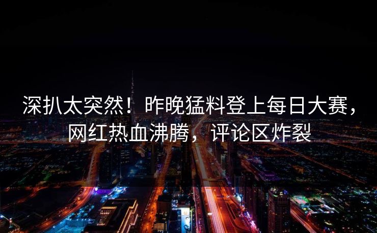 深扒太突然！昨晚猛料登上每日大赛，网红热血沸腾，评论区炸裂