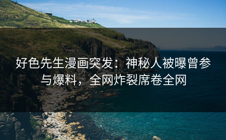 好色先生漫画突发：神秘人被曝曾参与爆料，全网炸裂席卷全网