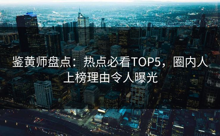 鉴黄师盘点：热点必看TOP5，圈内人上榜理由令人曝光