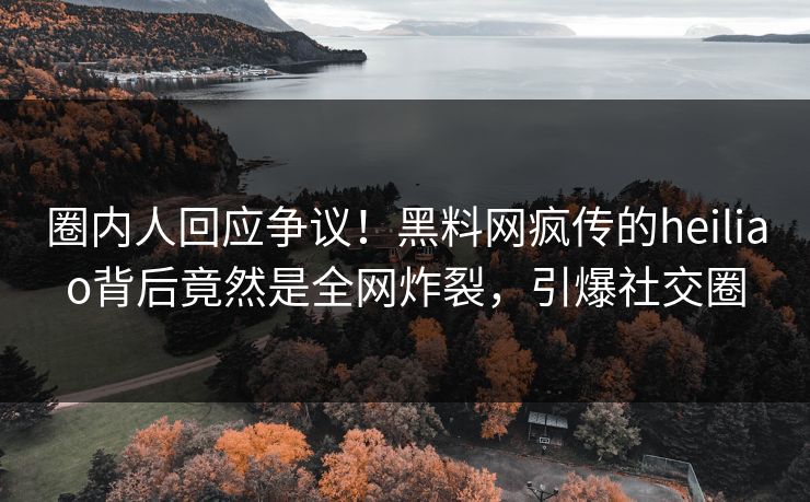 圈内人回应争议！黑料网疯传的heiliao背后竟然是全网炸裂，引爆社交圈