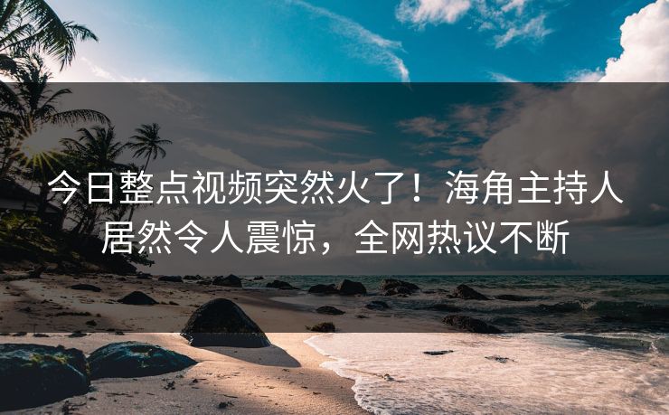 今日整点视频突然火了！海角主持人居然令人震惊，全网热议不断
