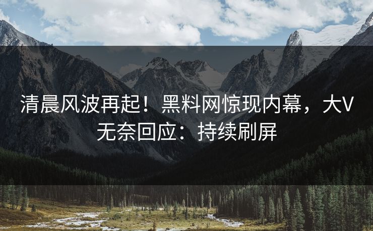 清晨风波再起！黑料网惊现内幕，大V无奈回应：持续刷屏