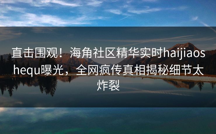 直击围观！海角社区精华实时haijiaoshequ曝光，全网疯传真相揭秘细节太炸裂