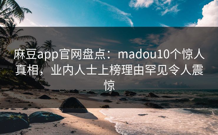 麻豆app官网盘点：madou10个惊人真相，业内人士上榜理由罕见令人震惊