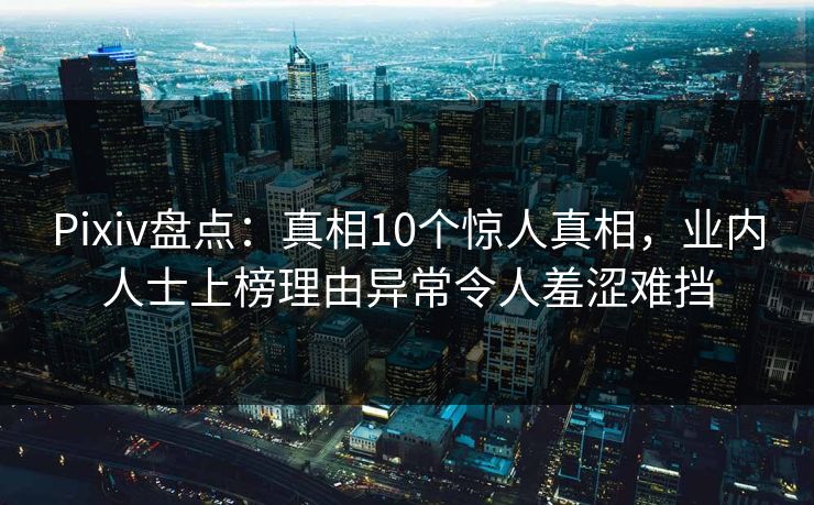 Pixiv盘点：真相10个惊人真相，业内人士上榜理由异常令人羞涩难挡