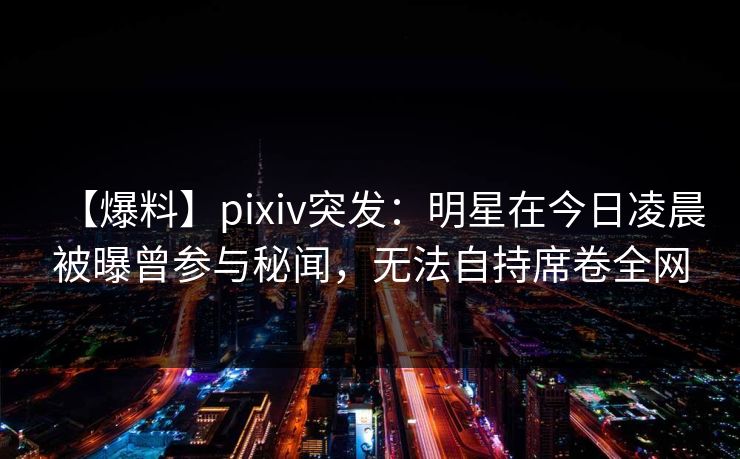 【爆料】pixiv突发：明星在今日凌晨被曝曾参与秘闻，无法自持席卷全网
