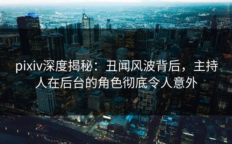 pixiv深度揭秘：丑闻风波背后，主持人在后台的角色彻底令人意外
