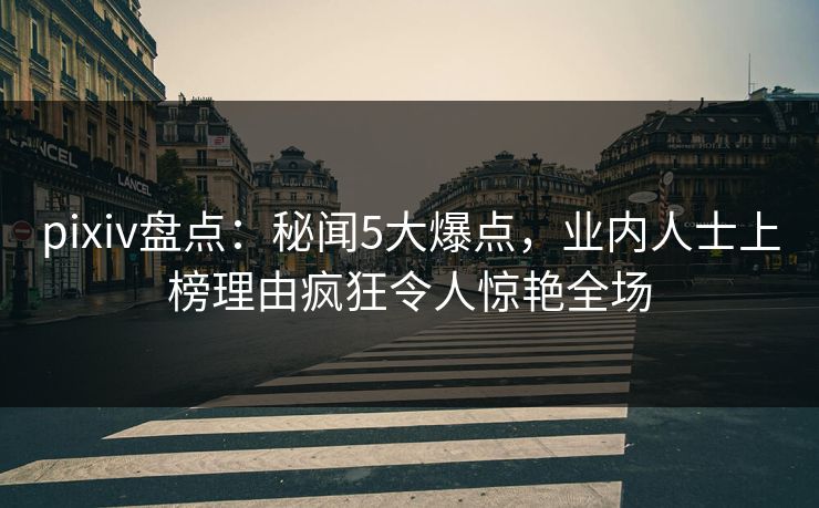pixiv盘点：秘闻5大爆点，业内人士上榜理由疯狂令人惊艳全场