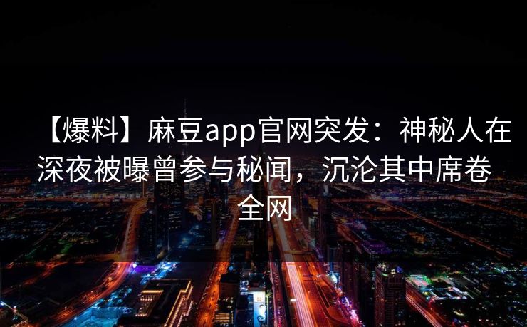 【爆料】麻豆app官网突发：神秘人在深夜被曝曾参与秘闻，沉沦其中席卷全网