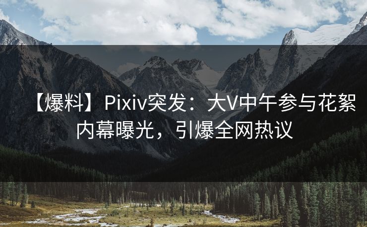 【爆料】Pixiv突发：大V中午参与花絮内幕曝光，引爆全网热议