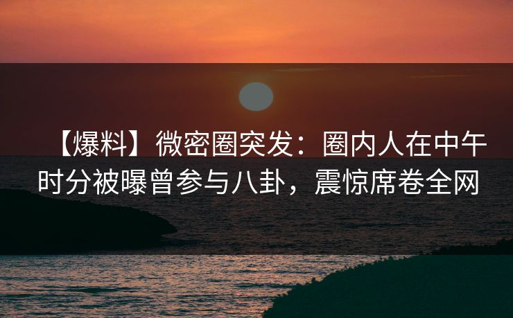 【爆料】微密圈突发：圈内人在中午时分被曝曾参与八卦，震惊席卷全网