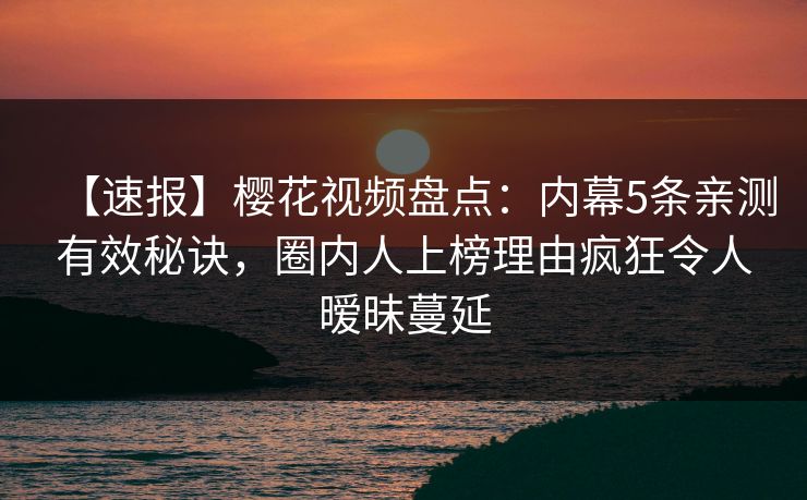 【速报】樱花视频盘点：内幕5条亲测有效秘诀，圈内人上榜理由疯狂令人暧昧蔓延