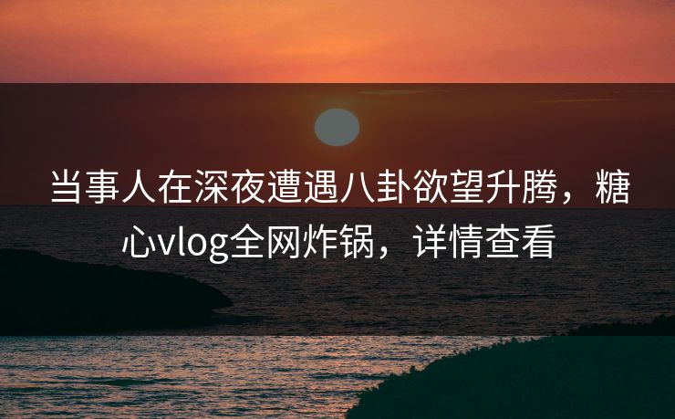 当事人在深夜遭遇八卦欲望升腾，糖心vlog全网炸锅，详情查看