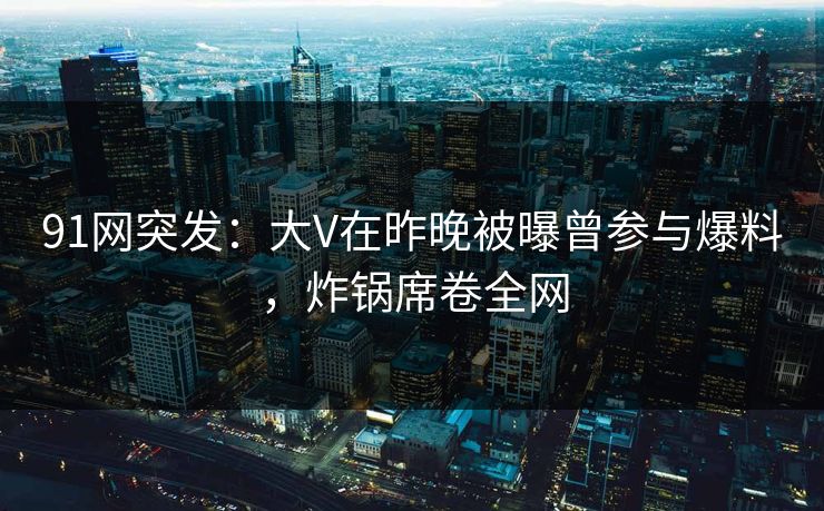 91网突发：大V在昨晚被曝曾参与爆料，炸锅席卷全网