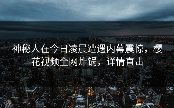 神秘人在今日凌晨遭遇内幕震惊，樱花视频全网炸锅，详情直击