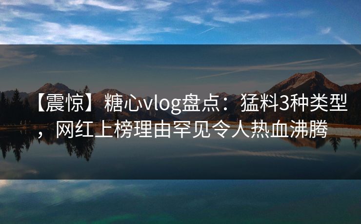 【震惊】糖心vlog盘点:猛料3种类型,网红上榜理由罕见令人热血沸腾 【震惊】糖心vlog盘点:猛料3种类型,网红上榜理由罕见令人热血沸腾
