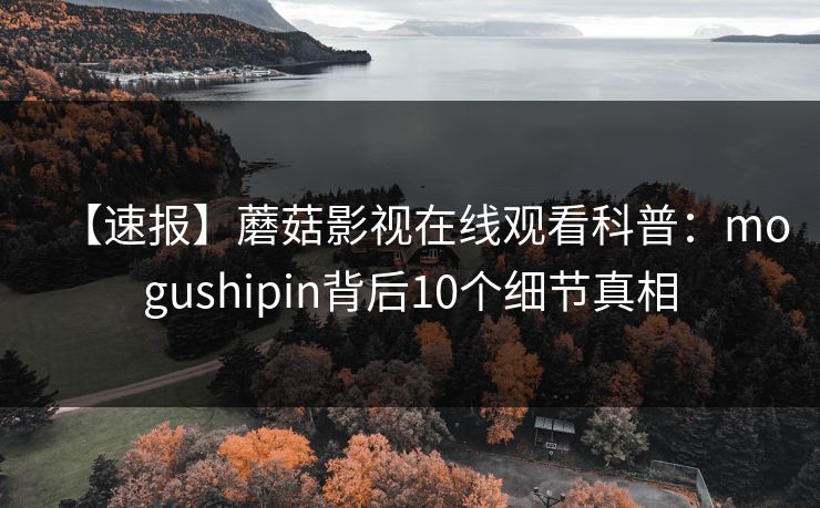 【速报】蘑菇影视在线观看科普:mogushipin背后10个细节真相 【速报】蘑菇影视在线观看科普:mogushipin背后10个细节真相