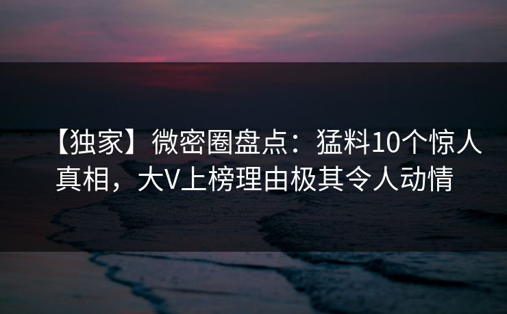 【独家】微密圈盘点：猛料10个惊人真相，大V上榜理由极其令人动情