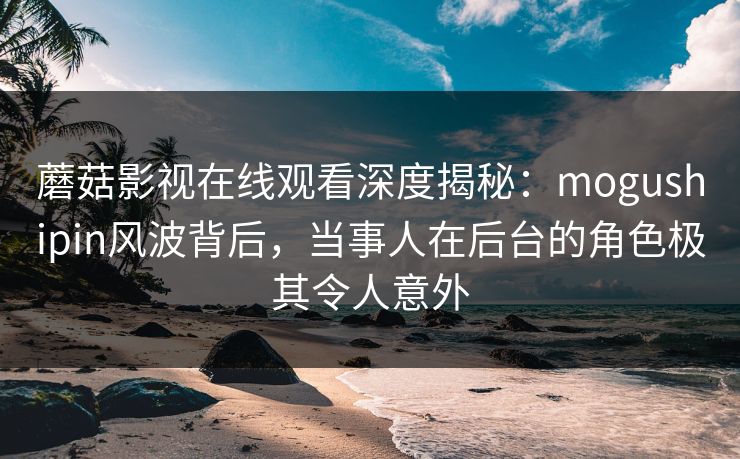 蘑菇影视在线观看深度揭秘：mogushipin风波背后，当事人在后台的角色极其令人意外