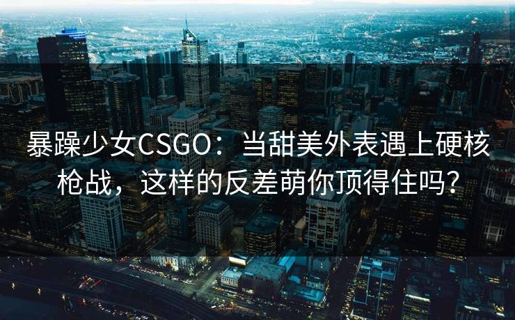 暴躁少女CSGO：当甜美外表遇上硬核枪战，这样的反差萌你顶得住吗？
