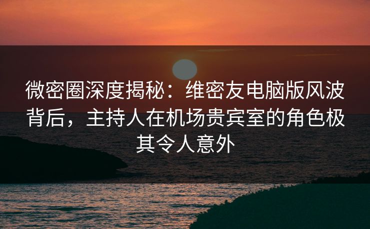 微密圈深度揭秘：维密友电脑版风波背后，主持人在机场贵宾室的角色极其令人意外