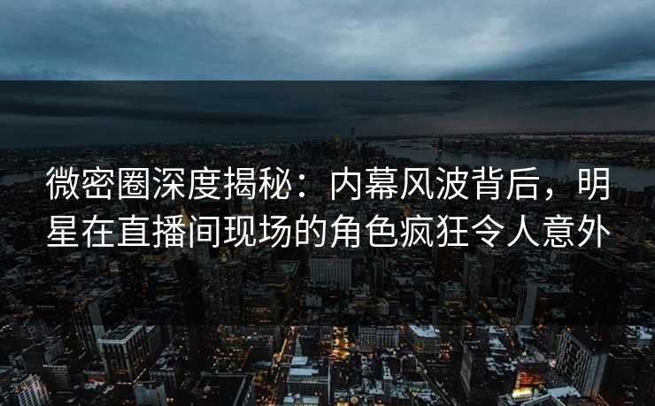 微密圈深度揭秘：内幕风波背后，明星在直播间现场的角色疯狂令人意外