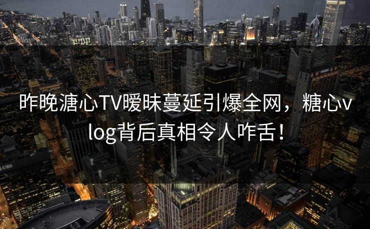 昨晚溏心TV暧昧蔓延引爆全网,糖心vlog背后真相令人咋舌! 昨晚溏心TV暧昧蔓延引爆全网,糖心vlog背后真相令人咋舌!