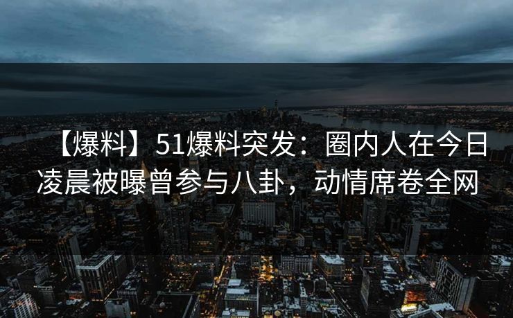 【爆料】51爆料突发:圈内人在今日凌晨被曝曾参与八卦,动情席卷全网 【爆料】51爆料突发:圈内人在今日凌晨被曝曾参与八卦,动情席卷全网