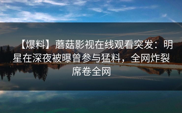 【爆料】蘑菇影视在线观看突发：明星在深夜被曝曾参与猛料，全网炸裂席卷全网